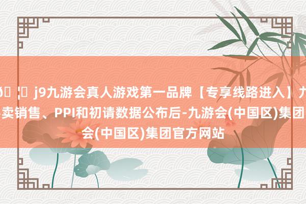 🦄j9九游会真人游戏第一品牌【专享线路进入】九游会J9零卖销售、PPI和初请数据公布后-九游会(中国区)集团官方网站