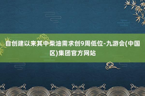 自创建以来其中柴油需求创9周低位-九游会(中国区)集团官方网站