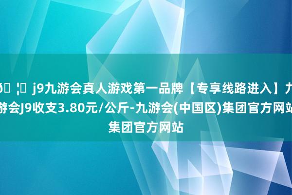 🦄j9九游会真人游戏第一品牌【专享线路进入】九游会J9收支3.80元/公斤-九游会(中国区)集团官方网站