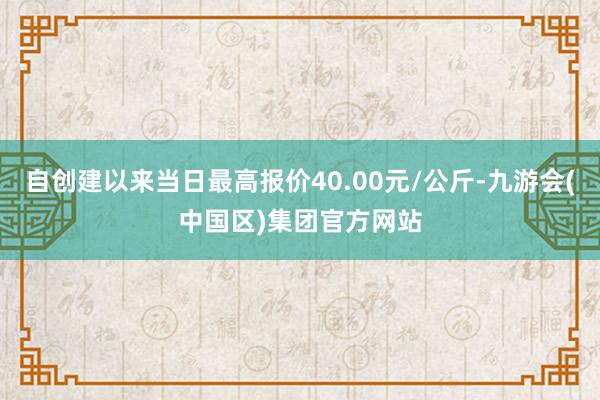 自创建以来当日最高报价40.00元/公斤-九游会(中国区)集团官方网站