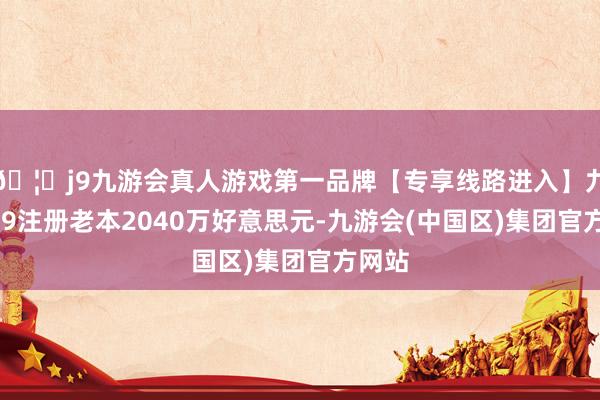 🦄j9九游会真人游戏第一品牌【专享线路进入】九游会J9注册老本2040万好意思元-九游会(中国区)集团官方网站