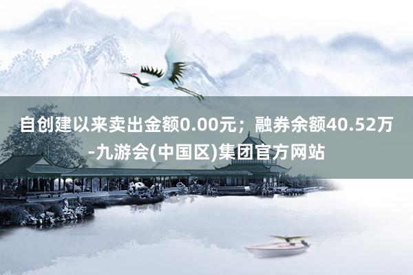 自创建以来卖出金额0.00元；融券余额40.52万-九游会(中国区)集团官方网站