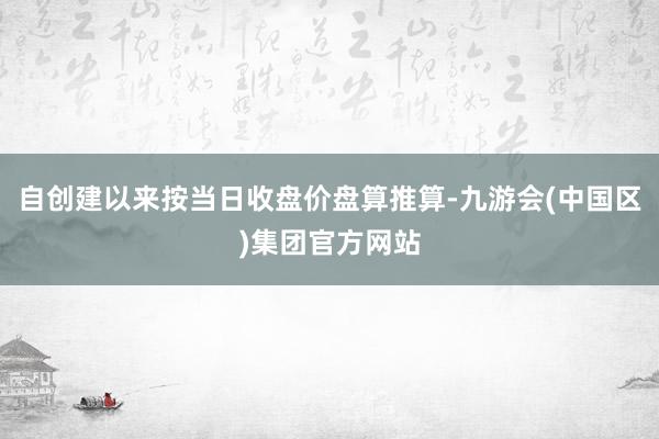 自创建以来按当日收盘价盘算推算-九游会(中国区)集团官方网站