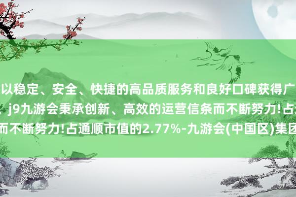 以稳定、安全、快捷的高品质服务和良好口碑获得广大用户的喜爱和认可。j9九游会秉承创新、高效的运营信条而不断努力!占通顺市值的2.77%-九游会(中国区)集团官方网站