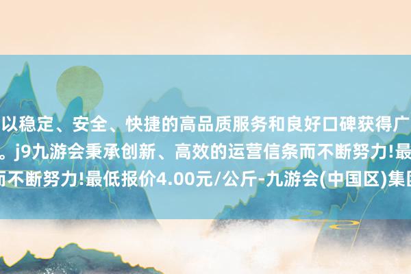 以稳定、安全、快捷的高品质服务和良好口碑获得广大用户的喜爱和认可。j9九游会秉承创新、高效的运营信条而不断努力!最低报价4.00元/公斤-九游会(中国区)集团官方网站