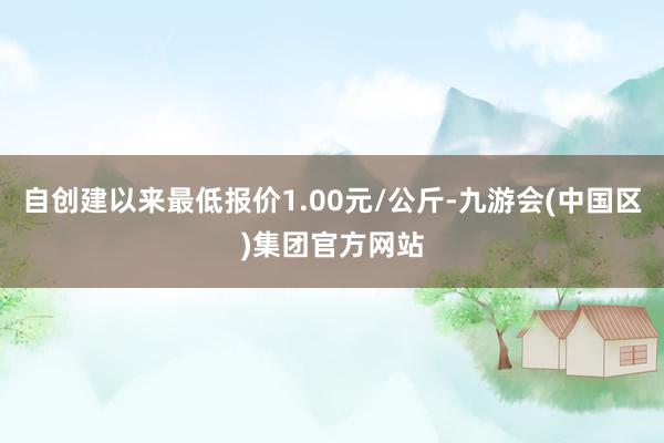 自创建以来最低报价1.00元/公斤-九游会(中国区)集团官方网站