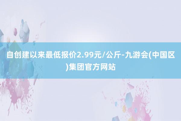 自创建以来最低报价2.99元/公斤-九游会(中国区)集团官方网站