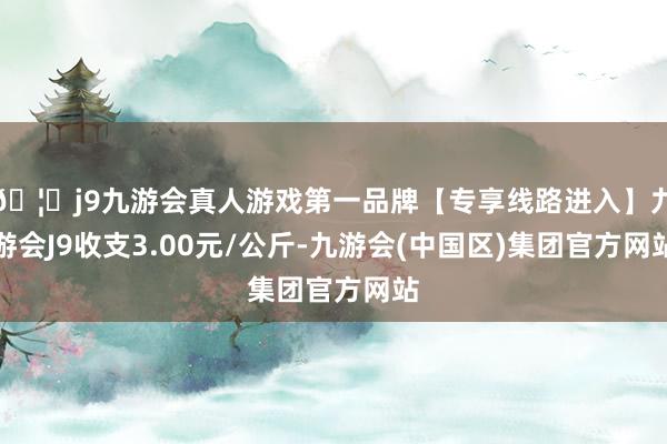 🦄j9九游会真人游戏第一品牌【专享线路进入】九游会J9收支3.00元/公斤-九游会(中国区)集团官方网站