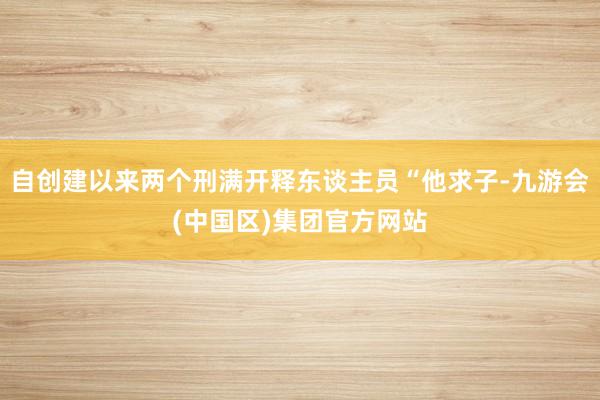 自创建以来两个刑满开释东谈主员“他求子-九游会(中国区)集团官方网站