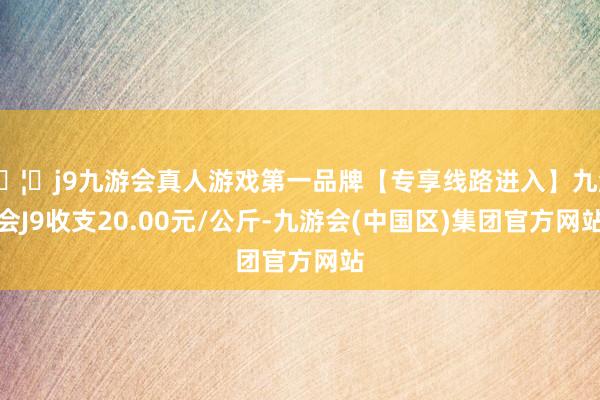 🦄j9九游会真人游戏第一品牌【专享线路进入】九游会J9收支20.00元/公斤-九游会(中国区)集团官方网站