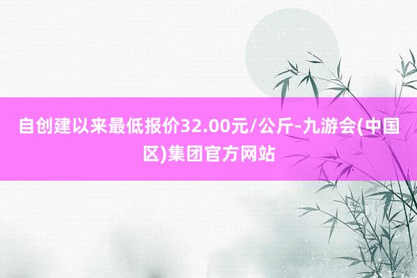 自创建以来最低报价32.00元/公斤-九游会(中国区)集团官方网站