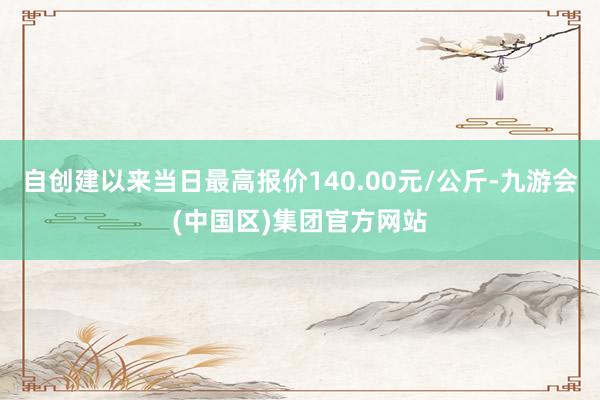 自创建以来当日最高报价140.00元/公斤-九游会(中国区)集团官方网站