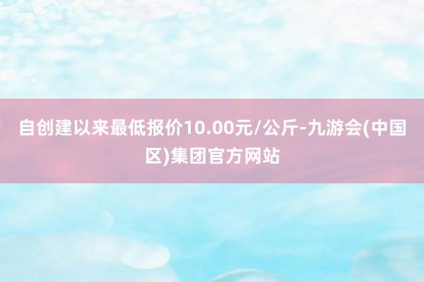 自创建以来最低报价10.00元/公斤-九游会(中国区)集团官方网站