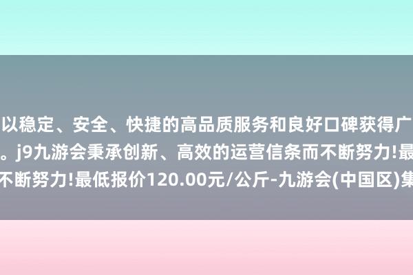 以稳定、安全、快捷的高品质服务和良好口碑获得广大用户的喜爱和认可。j9九游会秉承创新、高效的运营信条而不断努力!最低报价120.00元/公斤-九游会(中国区)集团官方网站