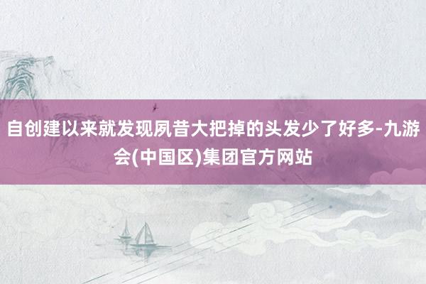 自创建以来就发现夙昔大把掉的头发少了好多-九游会(中国区)集团官方网站