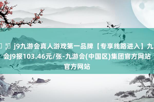 🦄j9九游会真人游戏第一品牌【专享线路进入】九游会J9报103.46元/张-九游会(中国区)集团官方网站