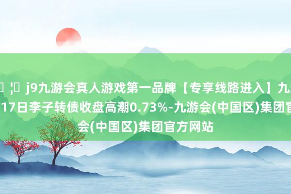 🦄j9九游会真人游戏第一品牌【专享线路进入】九游会J94月17日李子转债收盘高潮0.73%-九游会(中国区)集团官方网站