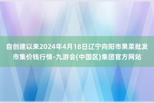 自创建以来2024年4月18日辽宁向阳市果菜批发市集价钱行情-九游会(中国区)集团官方网站