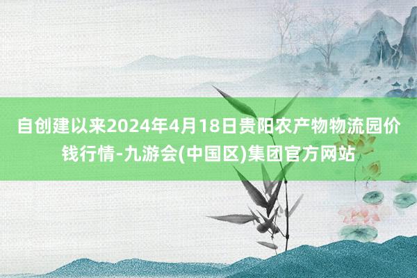 自创建以来2024年4月18日贵阳农产物物流园价钱行情-九游会(中国区)集团官方网站