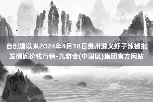 自创建以来2024年4月18日贵州遵义虾子辣椒批发阛阓价钱行情-九游会(中国区)集团官方网站