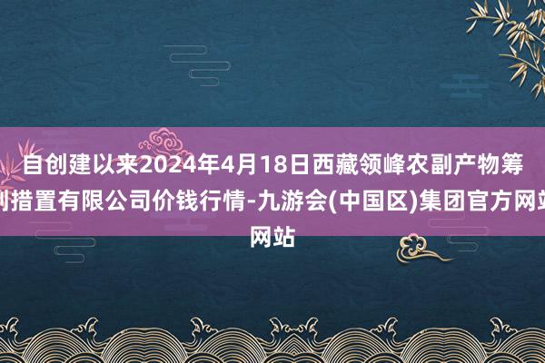 自创建以来2024年4月18日西藏领峰农副产物筹划措置有限公司价钱行情-九游会(中国区)集团官方网站