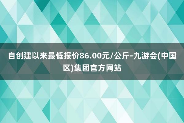 自创建以来最低报价86.00元/公斤-九游会(中国区)集团官方网站