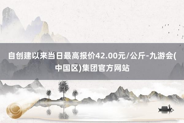 自创建以来当日最高报价42.00元/公斤-九游会(中国区)集团官方网站