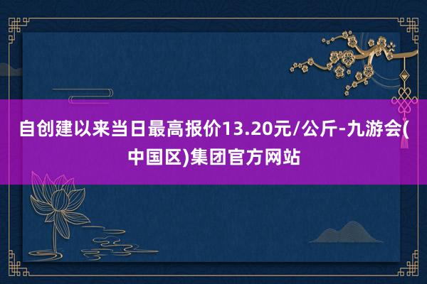 自创建以来当日最高报价13.20元/公斤-九游会(中国区)集团官方网站