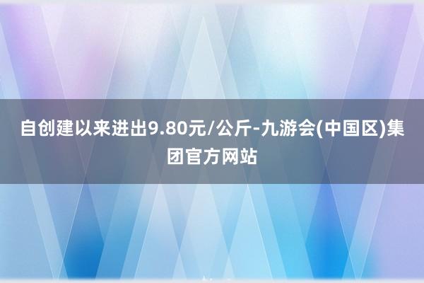 自创建以来进出9.80元/公斤-九游会(中国区)集团官方网站