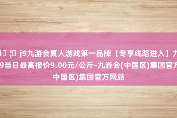 🦄j9九游会真人游戏第一品牌【专享线路进入】九游会J9当日最高报价9.00元/公斤-九游会(中国区)集团官方网站