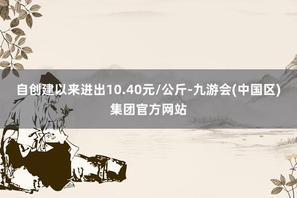 自创建以来进出10.40元/公斤-九游会(中国区)集团官方网站