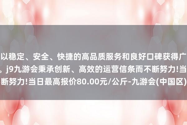 以稳定、安全、快捷的高品质服务和良好口碑获得广大用户的喜爱和认可。j9九游会秉承创新、高效的运营信条而不断努力!当日最高报价80.00元/公斤-九游会(中国区)集团官方网站