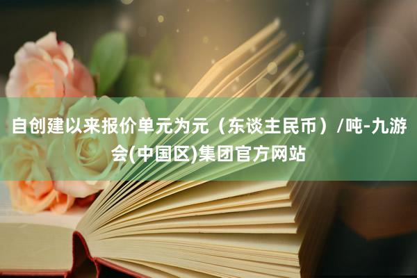 自创建以来报价单元为元（东谈主民币）/吨-九游会(中国区)集团官方网站