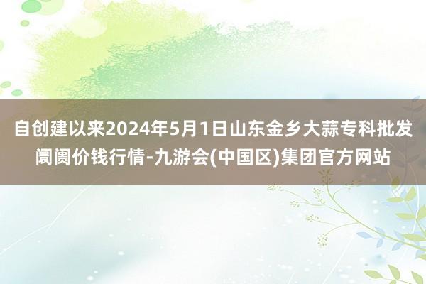 自创建以来2024年5月1日山东金乡大蒜专科批发阛阓价钱行情-九游会(中国区)集团官方网站