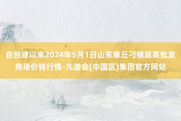 自创建以来2024年5月1日山东章丘刁镇蔬菜批发商场价钱行情-九游会(中国区)集团官方网站