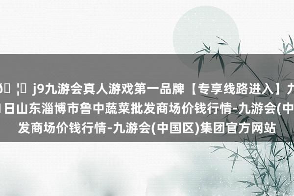 🦄j9九游会真人游戏第一品牌【专享线路进入】九游会J92024年5月1日山东淄博市鲁中蔬菜批发商场价钱行情-九游会(中国区)集团官方网站