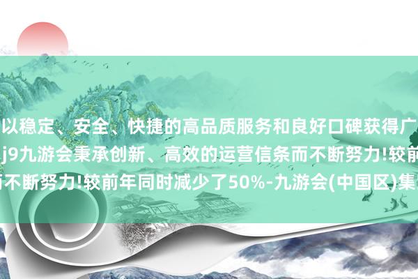 以稳定、安全、快捷的高品质服务和良好口碑获得广大用户的喜爱和认可。j9九游会秉承创新、高效的运营信条而不断努力!较前年同时减少了50%-九游会(中国区)集团官方网站