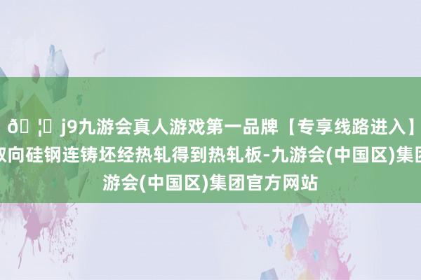 🦄j9九游会真人游戏第一品牌【专享线路进入】九游会J9取向硅钢连铸坯经热轧得到热轧板-九游会(中国区)集团官方网站