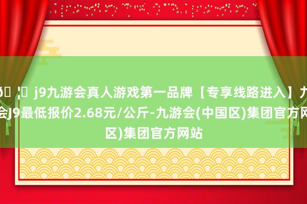 🦄j9九游会真人游戏第一品牌【专享线路进入】九游会J9最低报价2.68元/公斤-九游会(中国区)集团官方网站