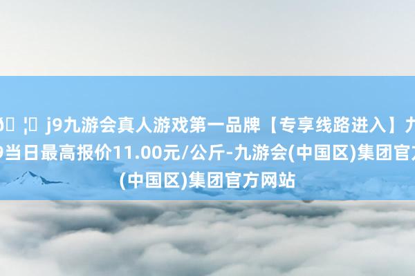 🦄j9九游会真人游戏第一品牌【专享线路进入】九游会J9当日最高报价11.00元/公斤-九游会(中国区)集团官方网站