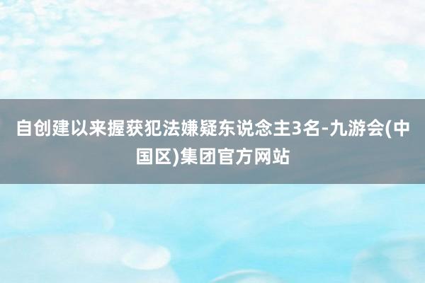 自创建以来握获犯法嫌疑东说念主3名-九游会(中国区)集团官方网站