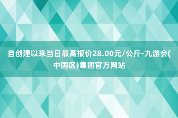 自创建以来当日最高报价28.00元/公斤-九游会(中国区)集团官方网站