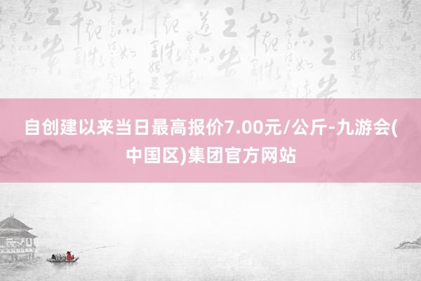 自创建以来当日最高报价7.00元/公斤-九游会(中国区)集团官方网站