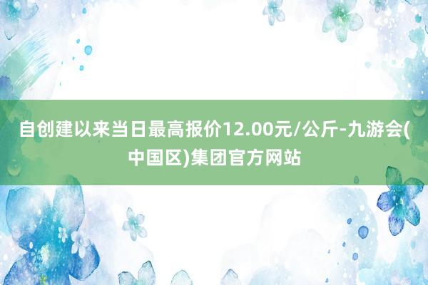 自创建以来当日最高报价12.00元/公斤-九游会(中国区)集团官方网站