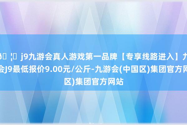 🦄j9九游会真人游戏第一品牌【专享线路进入】九游会J9最低报价9.00元/公斤-九游会(中国区)集团官方网站