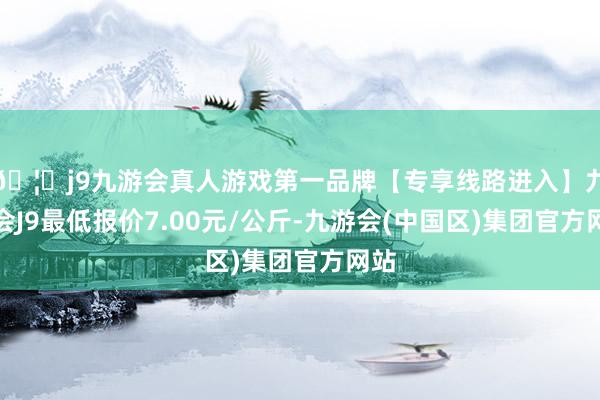 🦄j9九游会真人游戏第一品牌【专享线路进入】九游会J9最低报价7.00元/公斤-九游会(中国区)集团官方网站