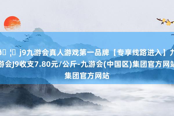 🦄j9九游会真人游戏第一品牌【专享线路进入】九游会J9收支7.80元/公斤-九游会(中国区)集团官方网站