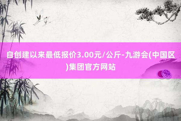 自创建以来最低报价3.00元/公斤-九游会(中国区)集团官方网站