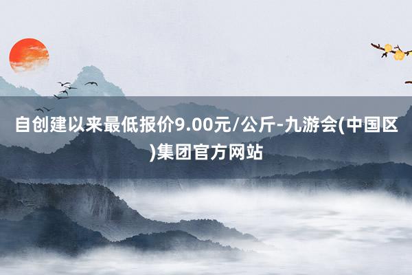 自创建以来最低报价9.00元/公斤-九游会(中国区)集团官方网站