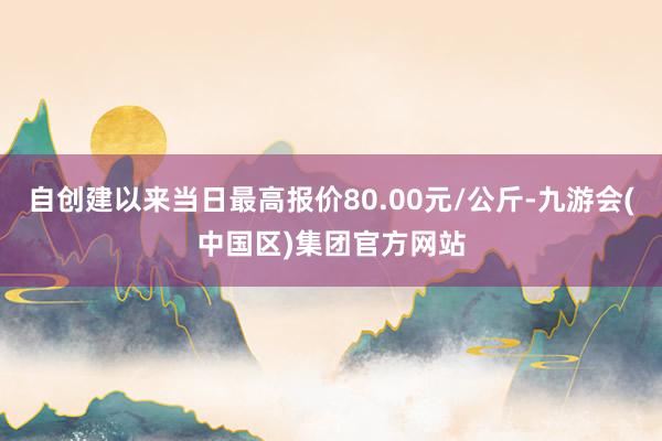 自创建以来当日最高报价80.00元/公斤-九游会(中国区)集团官方网站